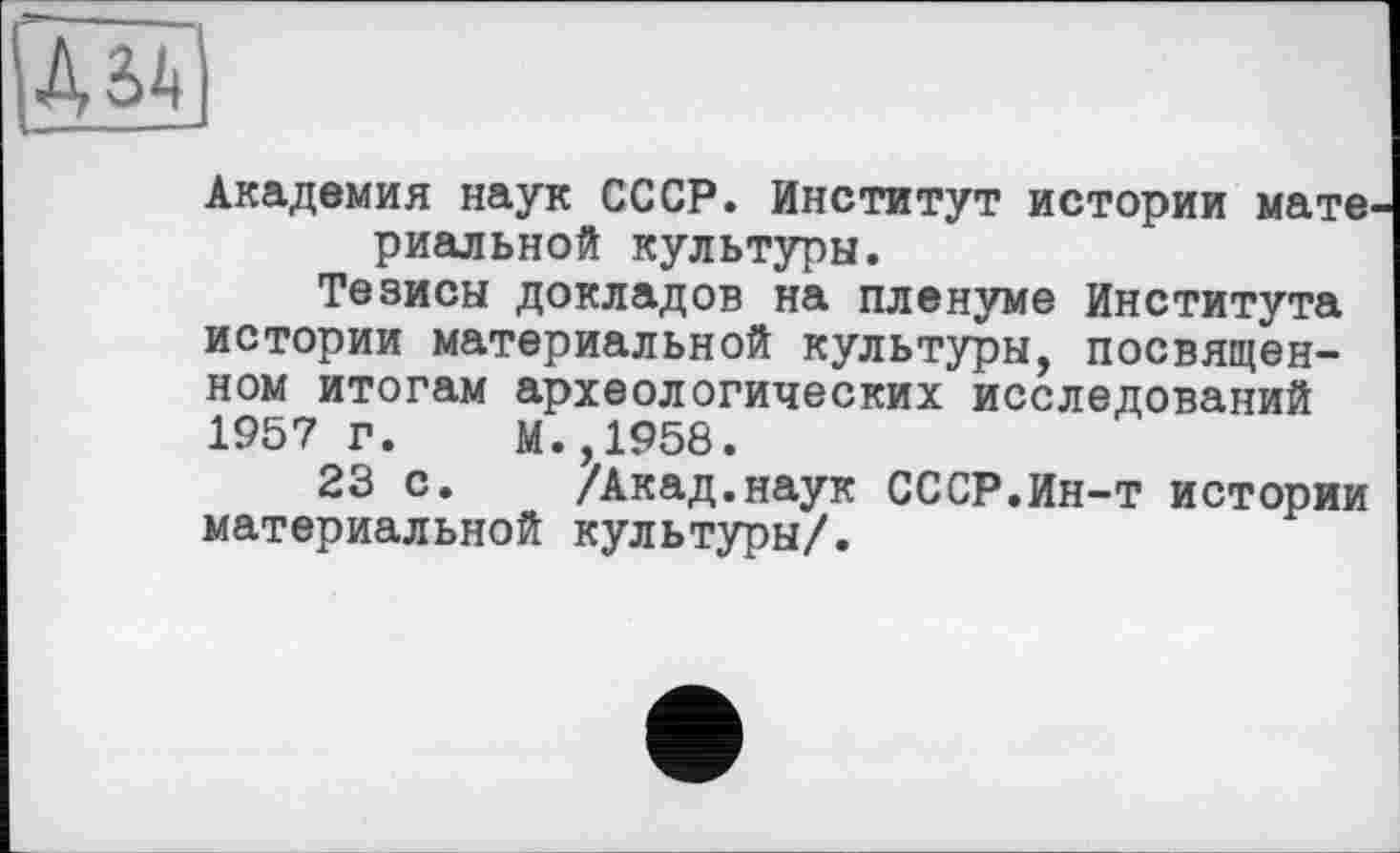 ﻿Академия наук СССР. Институт истории мате, риальной культуры.
Тезисы докладов на пленуме Института истории материальной культуры, посвященном итогам археологических исследований 1957 г. М.,1958.
23 с. /Акад.наук СССР.Ин-т истории материальной культуры/.